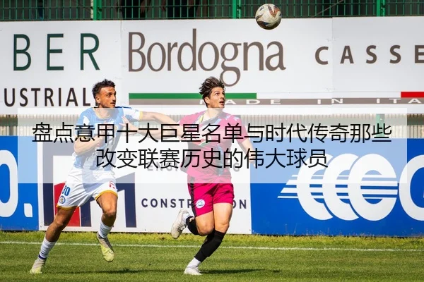 盘点意甲十大巨星名单与时代传奇那些改变联赛历史的伟大球员