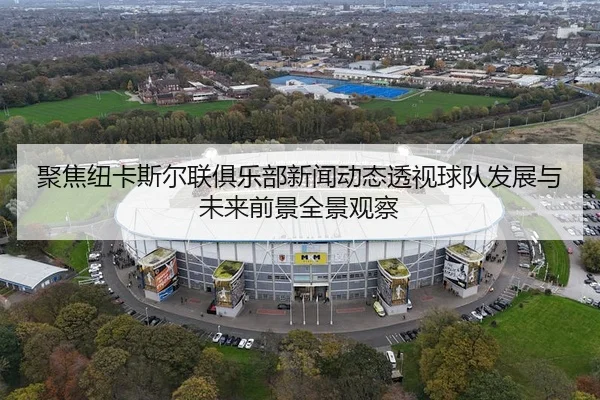聚焦纽卡斯尔联俱乐部新闻动态透视球队发展与未来前景全景观察
