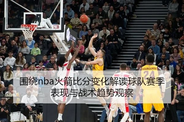 围绕nba火箭比分变化解读球队赛季表现与战术趋势观察