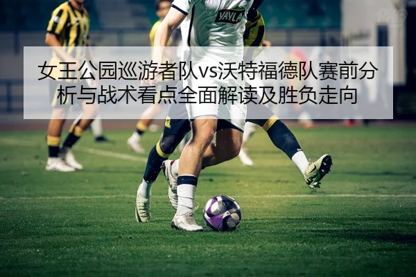 女王公园巡游者队vs沃特福德队赛前分析与战术看点全面解读及胜负走向
