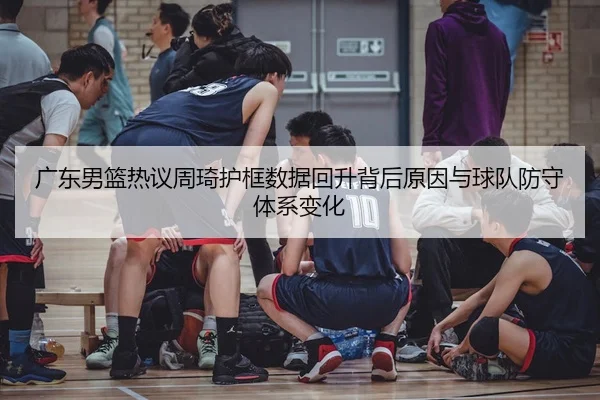 广东男篮热议周琦护框数据回升背后原因与球队防守体系变化